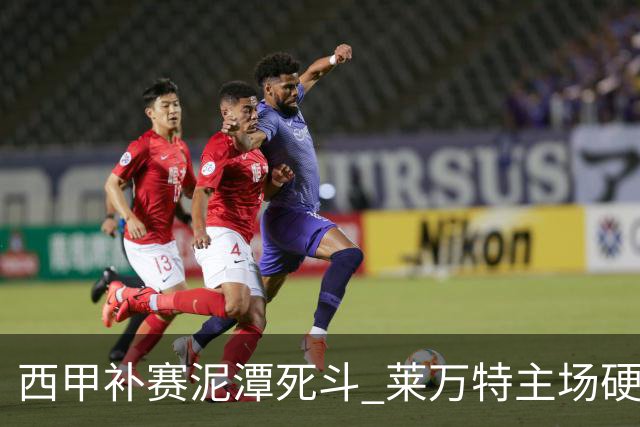 西甲补赛泥潭死斗 莱万特主场硬刚毕尔巴鄂 残阵对残阵谁能抢下关键保级分